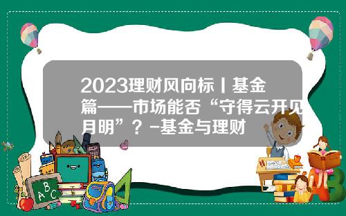 2023理财风向标丨基金篇——市场能否“守得云开见月明”？-基金与理财