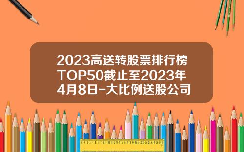 2023高送转股票排行榜TOP50截止至2023年4月8日-大比例送股公司