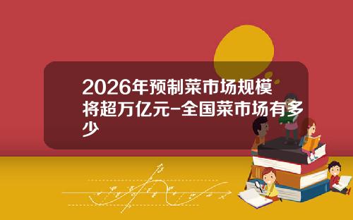 2026年预制菜市场规模将超万亿元-全国菜市场有多少