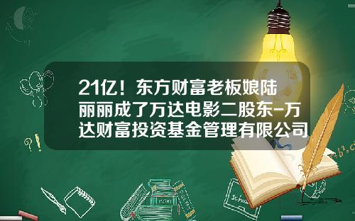 21亿！东方财富老板娘陆丽丽成了万达电影二股东-万达财富投资基金管理有限公司