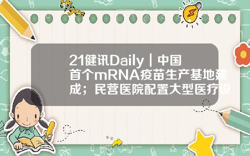 21健讯Daily｜中国首个mRNA疫苗生产基地建成；民营医院配置大型医疗设备审批将放开；普洱爱尔眼科医院违规结算医保被查-四川正兴基金