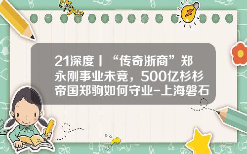 21深度丨“传奇浙商”郑永刚事业未竟，500亿杉杉帝国郑驹如何守业-上海磐石基金