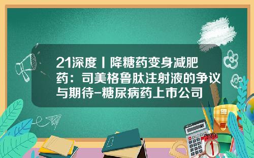 21深度丨降糖药变身减肥药：司美格鲁肽注射液的争议与期待-糖尿病药上市公司