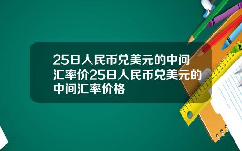 25日人民币兑美元的中间汇率价25日人民币兑美元的中间汇率价格