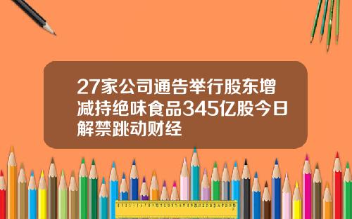 27家公司通告举行股东增减持绝味食品345亿股今日解禁跳动财经