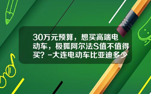 30万元预算，想买高端电动车，极狐阿尔法S值不值得买？-大连电动车比亚迪多少钱【新闻】