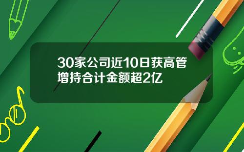 30家公司近10日获高管增持合计金额超2亿