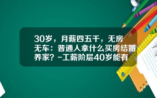 30岁，月薪四五千，无房无车：普通人拿什么买房结婚养家？-工薪阶层40岁能有多少钱【新闻】