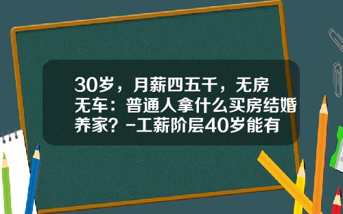 30岁，月薪四五千，无房无车：普通人拿什么买房结婚养家？-工薪阶层40岁能有多少钱【新闻】