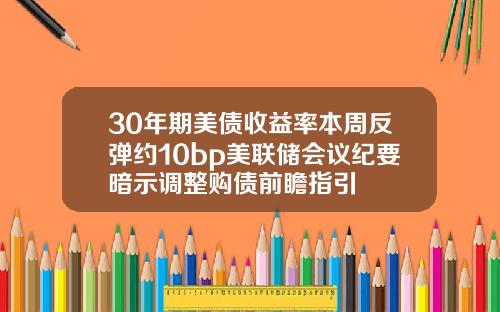 30年期美债收益率本周反弹约10bp美联储会议纪要暗示调整购债前瞻指引