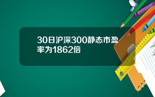 30日沪深300静态市盈率为1862倍