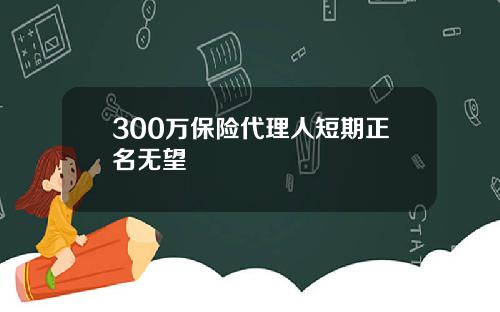 300万保险代理人短期正名无望