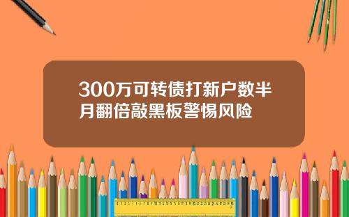 300万可转债打新户数半月翻倍敲黑板警惕风险