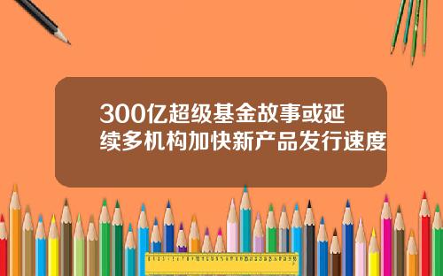 300亿超级基金故事或延续多机构加快新产品发行速度