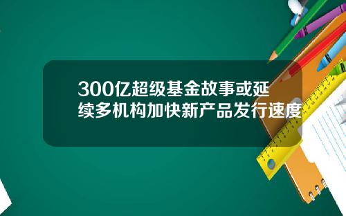 300亿超级基金故事或延续多机构加快新产品发行速度