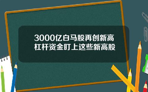 3000亿白马股再创新高杠杆资金盯上这些新高股
