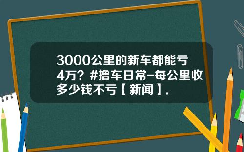 3000公里的新车都能亏4万？#撸车日常-每公里收多少钱不亏【新闻】.