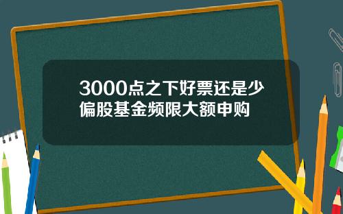 3000点之下好票还是少偏股基金频限大额申购