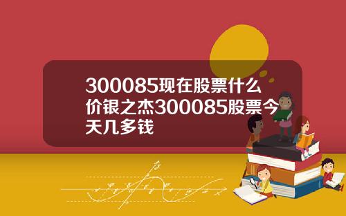 300085现在股票什么价银之杰300085股票今天几多钱
