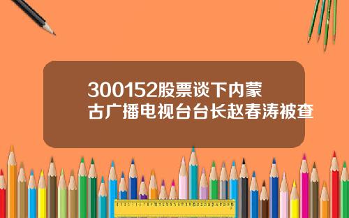 300152股票谈下内蒙古广播电视台台长赵春涛被查