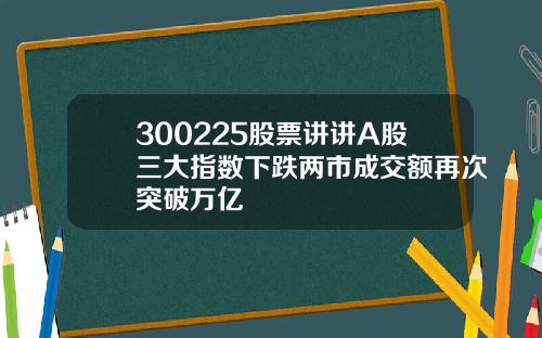 300225股票讲讲A股三大指数下跌两市成交额再次突破万亿