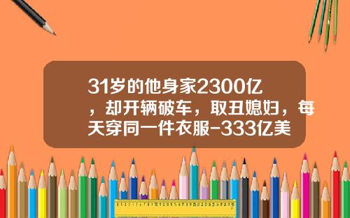 31岁的他身家2300亿，却开辆破车，取丑媳妇，每天穿同一件衣服-333亿美金等于多少人名币【新闻】