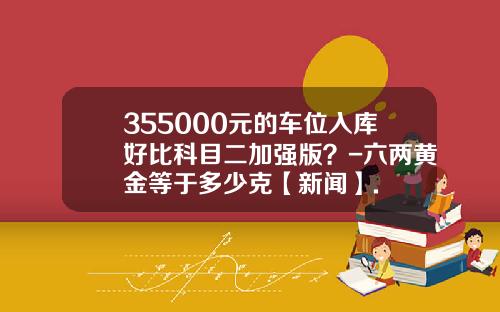 355000元的车位入库好比科目二加强版？-六两黄金等于多少克【新闻】.