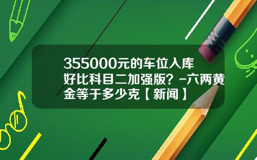 355000元的车位入库好比科目二加强版？-六两黄金等于多少克【新闻】