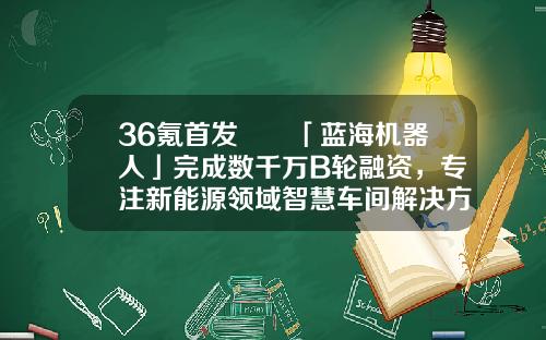 36氪首发  「蓝海机器人」完成数千万B轮融资，专注新能源领域智慧车间解决方案-新能车b基金【新闻】