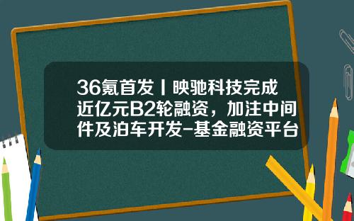 36氪首发丨映驰科技完成近亿元B2轮融资，加注中间件及泊车开发-基金融资平台【新闻】