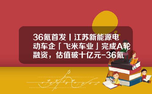 36氪首发丨江苏新能源电动车企「飞米车业」完成A轮融资，估值破十亿元-36氪估值多少【新闻】