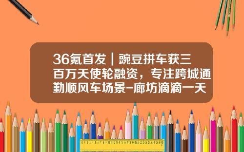 36氪首发｜豌豆拼车获三百万天使轮融资，专注跨城通勤顺风车场景-廊坊滴滴一天赚多少钱【新闻】
