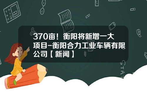 370亩！衡阳将新增一大项目-衡阳合力工业车辆有限公司【新闻】