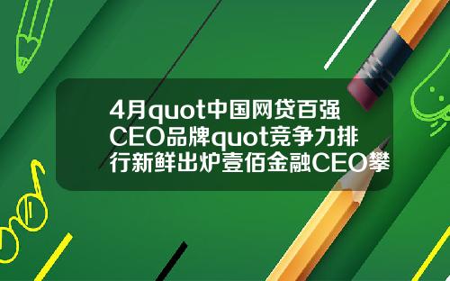 4月quot中国网贷百强CEO品牌quot竞争力排行新鲜出炉壹佰金融CEO攀升至第49名【推荐】