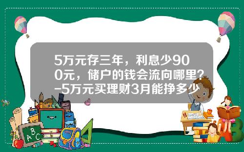 5万元存三年，利息少900元，储户的钱会流向哪里？-5万元买理财3月能挣多少钱啊