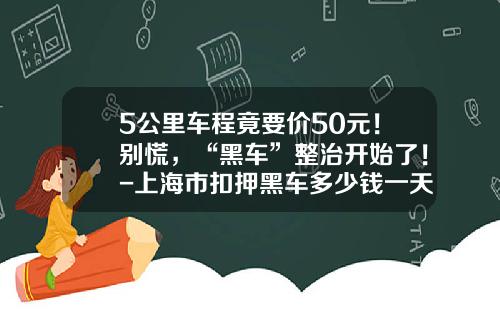 5公里车程竟要价50元！别慌，“黑车”整治开始了！-上海市扣押黑车多少钱一天【新闻】