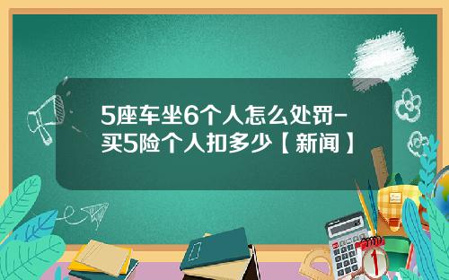 5座车坐6个人怎么处罚-买5险个人扣多少【新闻】