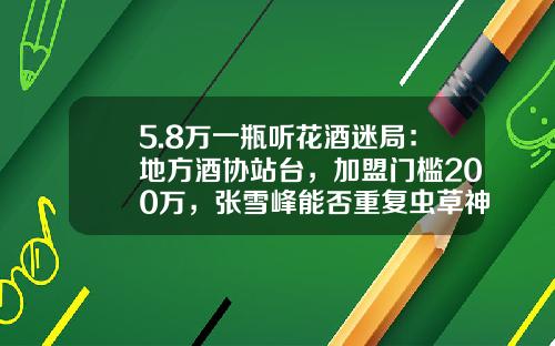 5.8万一瓶听花酒迷局：地方酒协站台，加盟门槛200万，张雪峰能否重复虫草神话-开中草药店进药多少钱