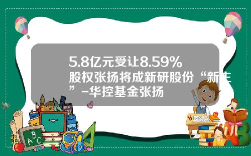 5.8亿元受让8.59%股权张扬将成新研股份“新主”-华控基金张扬