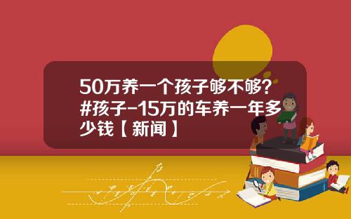 50万养一个孩子够不够？#孩子-15万的车养一年多少钱【新闻】