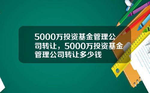 5000万投资基金管理公司转让，5000万投资基金管理公司转让多少钱