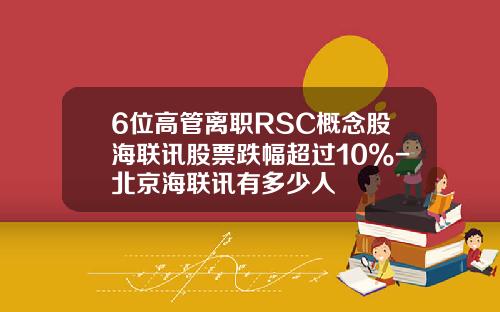 6位高管离职RSC概念股海联讯股票跌幅超过10%-北京海联讯有多少人