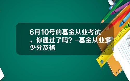 6月10号的基金从业考试，你通过了吗？-基金从业多少分及格