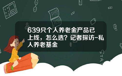 639只个人养老金产品已上线，怎么选？记者探访-私人养老基金