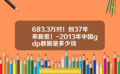 683.3万对！创37年来新低！-2013年中国gdp数据是多少钱
