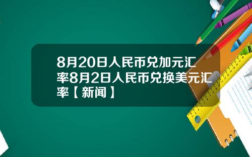 8月20日人民币兑加元汇率8月2日人民币兑换美元汇率【新闻】