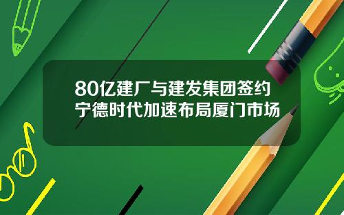 80亿建厂与建发集团签约宁德时代加速布局厦门市场
