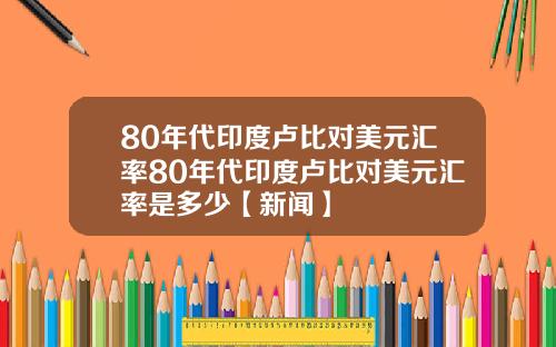 80年代印度卢比对美元汇率80年代印度卢比对美元汇率是多少【新闻】