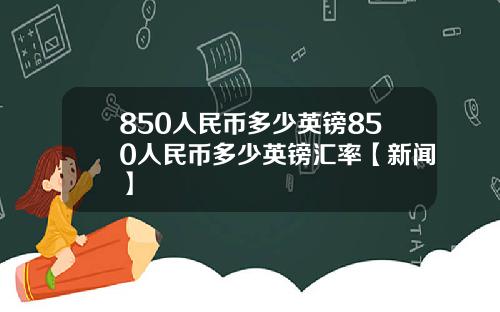 850人民币多少英镑850人民币多少英镑汇率【新闻】
