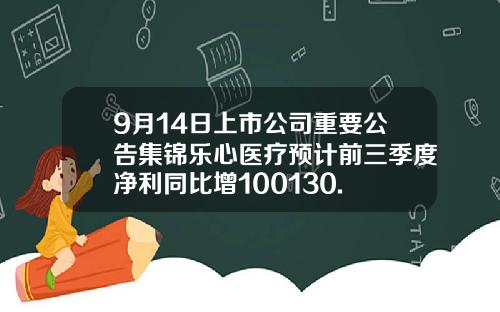 9月14日上市公司重要公告集锦乐心医疗预计前三季度净利同比增100130.